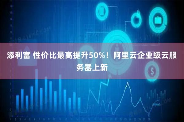 添利富 性价比最高提升50%！阿里云企业级云服务器上新