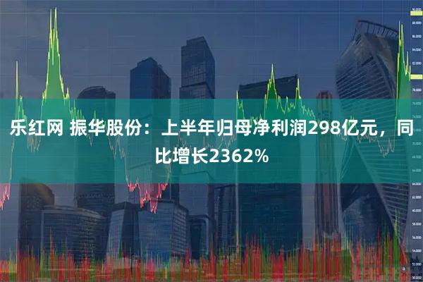 乐红网 振华股份：上半年归母净利润298亿元，同比增长2362%
