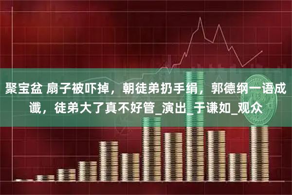 聚宝盆 扇子被吓掉，朝徒弟扔手绢，郭德纲一语成谶，徒弟大了真不好管_演出_于谦如_观众