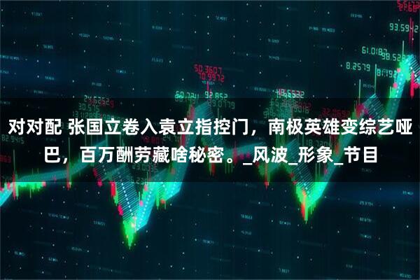 对对配 张国立卷入袁立指控门，南极英雄变综艺哑巴，百万酬劳藏啥秘密。_风波_形象_节目