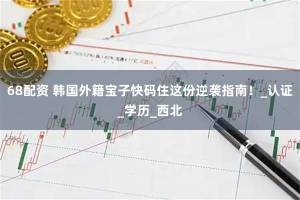 68配资 韩国外籍宝子快码住这份逆袭指南！_认证_学历_西北