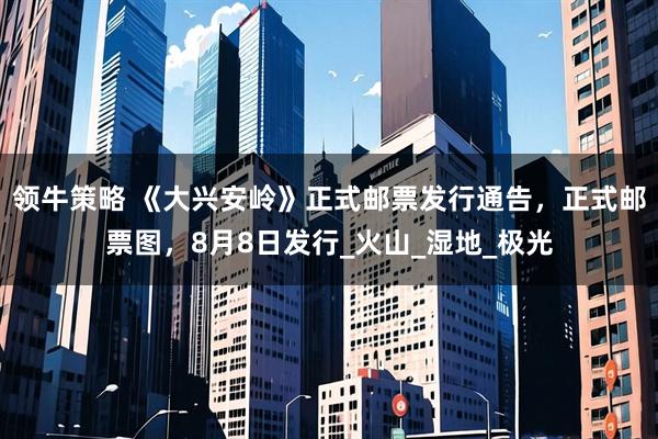 领牛策略 《大兴安岭》正式邮票发行通告，正式邮票图，8月8日发行_火山_湿地_极光