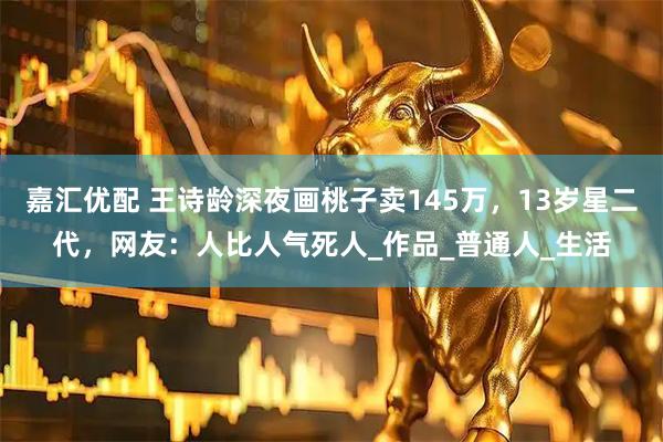 嘉汇优配 王诗龄深夜画桃子卖145万，13岁星二代，网友：人比人气死人_作品_普通人_生活