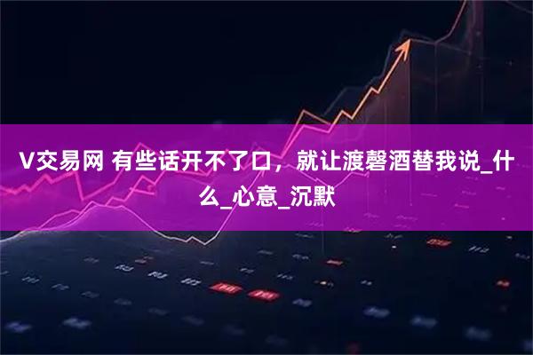 V交易网 有些话开不了口，就让渡磬酒替我说_什么_心意_沉默