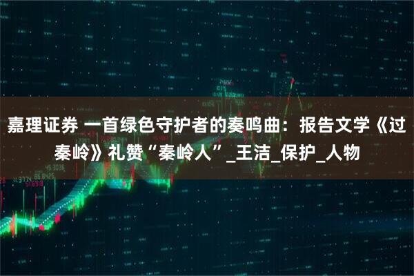 嘉理证券 一首绿色守护者的奏鸣曲：报告文学《过秦岭》礼赞“秦岭人”_王洁_保护_人物
