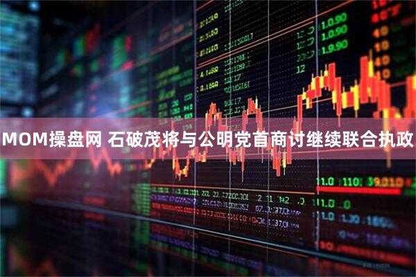 MOM操盘网 石破茂将与公明党首商讨继续联合执政