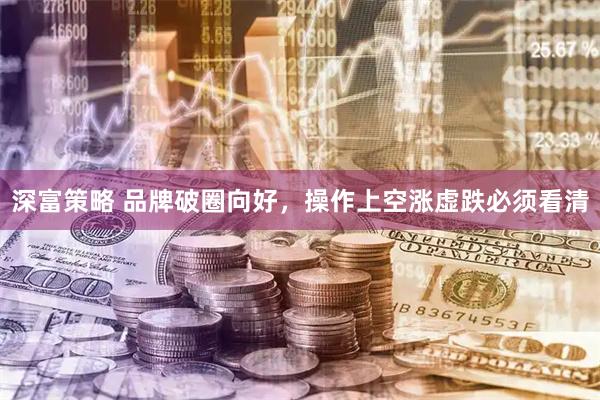 深富策略 品牌破圈向好，操作上空涨虚跌必须看清