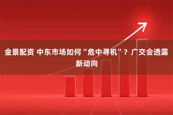 金景配资 中东市场如何“危中寻机”？广交会透露新动向