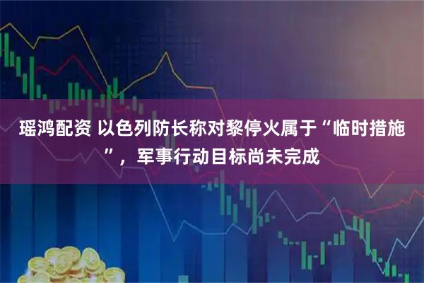 瑶鸿配资 以色列防长称对黎停火属于“临时措施”，军事行动目标尚未完成