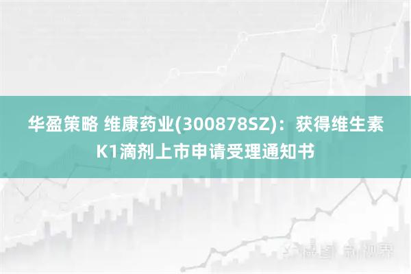 华盈策略 维康药业(300878SZ)：获得维生素K1滴剂上市申请受理通知书