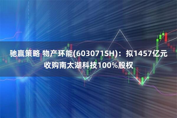 驰赢策略 物产环能(603071SH)：拟1457亿元收购南太湖科技100%股权