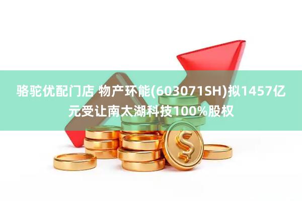 骆驼优配门店 物产环能(603071SH)拟1457亿元受让南太湖科技100%股权