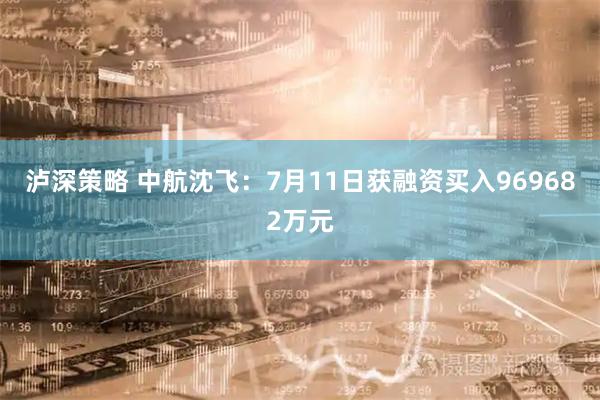 泸深策略 中航沈飞：7月11日获融资买入969682万元