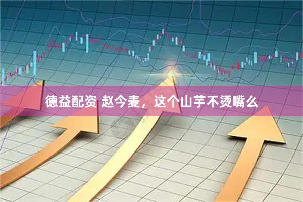 德益配资 赵今麦，这个山芋不烫嘴么