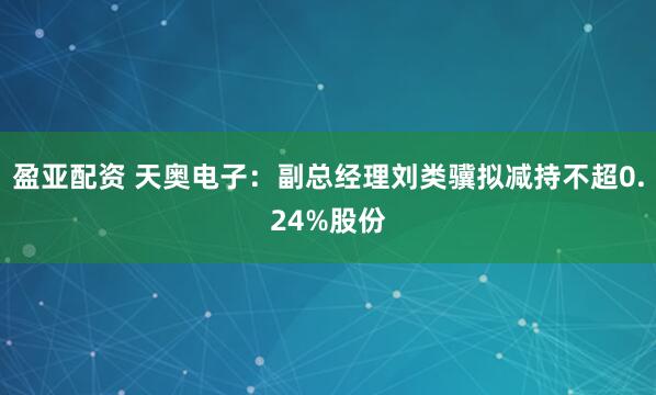 盈亚配资 天奥电子:副总经理刘类骥拟减持不超0.24%股份