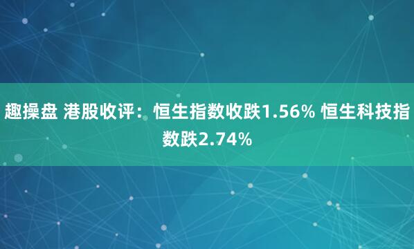 趣操盘 港股收评：恒生指数收跌1.56% 恒生科技指数跌2.74%