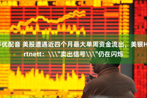 声优配音 美股遭遇近四个月最大单周资金流出，美银Hartnett：\