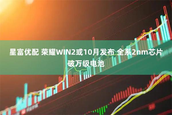 星富优配 荣耀WIN2或10月发布 全系2nm芯片破万级电池